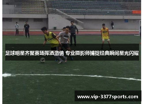 足球明星齐聚赛场挥洒激情 专业摄影师捕捉经典瞬间星光闪耀