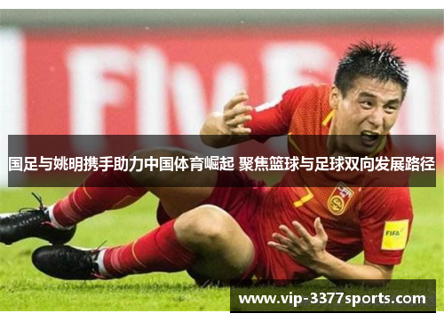 国足与姚明携手助力中国体育崛起 聚焦篮球与足球双向发展路径